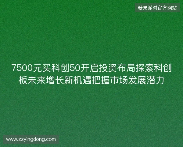 7500元买科创50开启投资布局探索科创板未来增长新机遇把握市场发展潜力