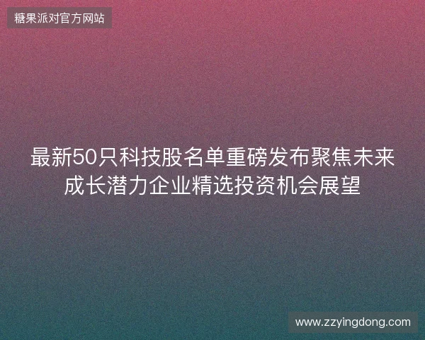 最新50只科技股名单重磅发布聚焦未来成长潜力企业精选投资机会展望