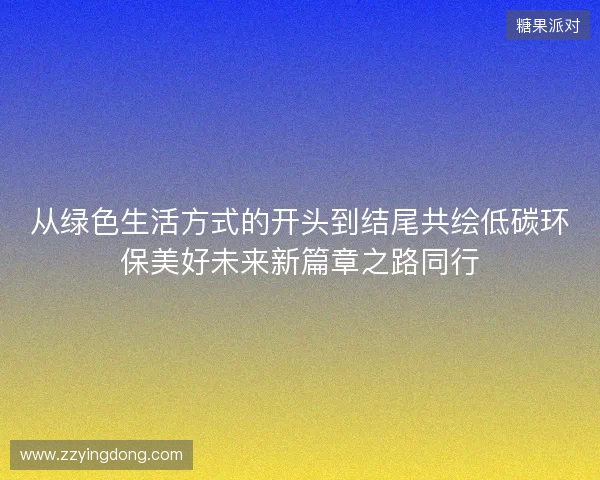 从绿色生活方式的开头到结尾共绘低碳环保美好未来新篇章之路同行 从绿色生活方式的开头到结尾共绘低碳环保美好未来新篇章之路同行